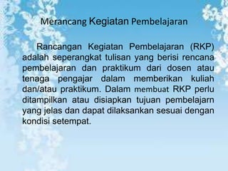 Merancang Kegiatan Pembelajaran

    Rancangan Kegiatan Pembelajaran (RKP)
adalah seperangkat tulisan yang berisi rencana
pembelajaran dan praktikum dari dosen atau
tenaga pengajar dalam memberikan kuliah
dan/atau praktikum. Dalam membuat RKP perlu
ditampilkan atau disiapkan tujuan pembelajarn
yang jelas dan dapat dilaksankan sesuai dengan
kondisi setempat.
 