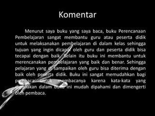 Komentar
     Menurut saya buku yang saya baca, buku Perencanaan
Pembelajaran sangat membantu guru atau peserta didik
untuk melaksanakan pembelajaran di dalam kelas sehingga
tujuan yang ingin dicapai oleh guru dan peserta didik bisa
tecapai dengan baik. Selain itu buku ini membantu untuk
merencanakan pembelajaran yang baik dan benar. Sehingga
pelajaran yang di sampaikan oleh guru bisa diterima dengan
baik oleh peserta didik. Buku ini sangat memudahkan bagi
pembaca untuk membacanya karena kata-kata yang
digunakan dalam buku ini mudah dipahami dan dimengerti
oleh pembaca.
 