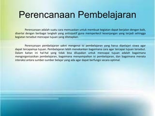 Perencanaan Pembelajaran
        Perencanaan adalah suatu cara memuaskan untuk membuat kegiatan dapat berjalan dengan baik,
disertai dengan berbagai langkah yang antisipatif guna memperkecil kesenjangan yang terjadi sehingga
kegiatan tersebut mencapai tujuan yang ditetapkan.

        Perencanaan pembelajaran yakni mengenai isi pembelajaran yang harus dipelajari siswa agar
dapat tercapainya tujuan. Pembelajaran lebih menekankan bagaimana cara agar tercapai tujuan tersebut.
Dalam kaitan ini hal-hal yang tidak bisa dilupakan untuk mencapai tujuan adalah bagaimana
mengorganisasikan pembelajaran, bagaimana menyampaikan isi pembelajaran, dan bagaimana menata
interaksi antara sumber-sumber belajar yang ada agar dapat berfungsi secara optimal.
 