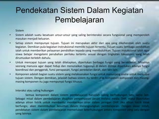 Pendekatan Sistem Dalam Kegiatan
             Pembelajaran
    Sistem
•   Sistem adalah suatu kesatuan unsur-unsur yang saling berinteraksi secara fungsional yang memperoleh
    masukan menjadi keluaran.
•   Setiap sistem mempunyai tujuan. Tujuan ini merupakan akhir dari apa yang dikehendaki oleh suatu
    kegiatan. Demikian pula kegiatan instruksional memiliki tujuan tertentu. Tujuan suatu lembaga pendidikan
    ialah untuk memberikan pelayanan pendidikan kepada yang membutuhkan. Tujuan instuksional ialah agar
    siswa belajar mengalami perubahan perilaku tertentu sesuai dengan tingkatan taksonomi yang telah
    dirumuskan terlebih dahulu.
•   Untuk mencapai tujuan yang telah ditetapkan, diperlukan berbagai fungsi yang beraktivitas. Misalnya
    seorang manusia agar dapat hidup dan menunaikan tugasnya di dalam dirinya diperlukan adanya fungsi
    koordinasi dan penggerak, funsi penapasan, fungsi peredaran darah, dan lain-lain.
•   Komponen adalah bagian suatu sistem yang melaksanakan fungsi untuk menunjang usaha untuk mencapai
    tujuan sistem. Dengan demikian, jelaslah bahwa sistem itu terdiri atas komponen-komponen dan masing-
    masing komponen itu juga mempunyai fungsi khusus.

    Interaksi atau saling hubungan
            Semua komponen dalam sistem pembelajaran haruslah saling berhubungan satu sama lain.
    Sebagai misal dalam pembelajaran disajikan penyampaian pesan melalui media OHP, maka diperlukan
    adanya aliran listrik untuk membantu memberikan sinar dalam jaringan OHP. Jika aliran listrik tidak
    berfungsi, akan menimbulkan kesulitan dalam melangsungkan pembelajaran. Dengan dasar inilah,
    pendekatan sistem dalam pembelajaran memerlukan keterhubungan antara komponen yang satu dengan
    yang lainnya.
 