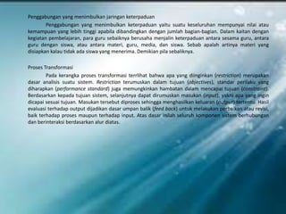 Penggabungan yang menimbulkan jaringan keterpaduan
        Penggabungan yang menimbulkan keterpaduan yaitu suatu keseluruhan mempunyai nilai atau
kemampuan yang lebih tinggi apabila dibandingkan dengan jumlah bagian-bagian. Dalam kaitan dengan
kegiatan pembelajaran, para guru sebaiknya berusaha menjalin keterpaduan antara sesama guru, antara
guru dengan siswa, atau antara materi, guru, media, dan siswa. Sebab apalah artinya materi yang
disiapkan kalau tidak ada siswa yang menerima. Demikian pila sebaliknya.

Proses Transformasi
        Pada kerangka proses transformasi terrlihat bahwa apa yang diinginkan (restriction) merupakan
dasar analisis suatu sistem. Restriction terumuskan dalam tujuan (objectives), standar perilaku yang
diharapkan (performance standard) juga memungkinkan hambatan dalam mencapai tujuan (constraint).
Berdasarkan kepada tujuan sistem, selanjutnya dapat dirumuskan masukan (input), yakni apa yang ingin
dicapai sesuai tujuan. Masukan tersebut diproses sehingga menghasilkan keluaran (output) tertentu. Hasil
evaluasi terhadap output dijadikan dasar umpan balik (feed back) untuk melakukan perbaikan atau revisi,
baik terhadap proses maupun terhadap input. Atas dasar inilah seluruh komponen sistem berhubungan
dan berinteraksi berdasarkan alur diatas.
 