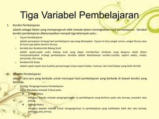 Tiga Variabel Pembelajaran
1.   Kondisi Pembelajaran
     adalah sebagai faktor yang mempengaruhi efek metode dalam meningkatkan hasil pembelajaran. Variabel
     kondisi pembelajaran dikelompokkan menjadi tiga kelompok yaitu :
      o   Tujuan Pembelajaran
          adalah pernyataan tentang hasil pembelajaran apa yang diharapkan. Tujuan ini bisa sangat umum, sangat khusus atau
          di mana saja dalam kontinu khusus.
      o   Kendala dan Karakteristik Bidang Studi
          adalah aspek-aspek suatu bidang studi yang dapat memberikan landasan yang berguna sekali dalam
          mempreskripsikan strategi pembelajaran. Kendala adalah keterbatasan sumber-sumber, seperti waktu, media,
          personalia, dan uang.
      o   Karakteristik Siswa
          adalah aspek-aspek atau kualitas perseorangan siswa seperti bakat, motivasi, dan hasil belajar yang telah dimiliki.


2.   Metode Pembelajaran
     adalah cara-cara yang berbeda untuk mencapai hasil pembelajaran yang berbeda di bawah kondisi yang
     berbeda.
     o    Strategi Pengorganisasian Pembelajaran
          dapat dibedakan menjadi 2 (dua) yaitu
             Strategi Mikro
                 mengacu kepada metode pengorganisasian isi pembelajaran yang berkisar pada satu konsep, prosedur atau
                 prinsip.
             Strategi Makro
                 mengacu kepada metode untuk mengorganisasi isi pembelajaran yang melibatkan lebih dari satu konsep,
                 prosedur, atau prinsip.
 