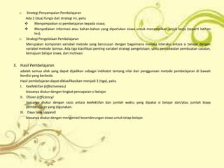 o  Strategi Penyampaian Pembelajaran
    Ada 2 (dua) fungsi dari strategi ini, yaitu
         Menyampaikan isi pembelajaran kepada siswa;
         Menyediakan informasi atau bahan-bahan yang diperlukan siswa untuk menampilkan unjuk kerja (seperti latihan
          tes).
  o Strategi Pengelolaan Pembelajaran
    Merupakan komponen variabel metode yang berurusan dengan bagaimana menata interaksi antara si belajar dengan
    variabel metode lainnya. Ada tiga klasifikasi penting variabel strategi pengelolaan, yaitu penjadwalan pembuatan catatan,
    kemajuan belajar siswa, dan motivasi.


3. Hasil Pembelajaran
   adalah semua efek yang dapat dijadikan sebagai indikatot tentang nilai dari penggunaan metode pembelajaran di bawah
   kondisi yang berbeda.
   Hasil pembelajaran dapat diklasifikasikan menjadi 3 (tiga), yaitu
   I. Keefektifan (effectiveness)
        biasanya diukur dengan tingkat pencapaian si belajar.
   II. Efisien (efficiency)
        biasanya diukur dengan rasio antara keefektifan dan jumlah waktu yang dipakai si belajar dan/atau jumlah biaya
        pembelajaran yang digunakan.
   III. Daya tarik (appeal)
        biasanya diukur dengan mengamati kecenderungan siswa untuk tetap belajar.
 