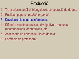 Producció 
1.Transcripció, anàlisi, triangulació, comparació de dades. 
2.Publicar ‘papers’: publish or perish. 
3.Devolució als centres informants. 
4.Difondre resultats: revistes divulgatives, manuals, recomanacions, orientacions, etc. 
5.Assessoria en editorials i llibres de text. 
6.Formació de professorat. 
12  