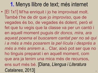 1. Menys llibre de text; més internet 
•[El 1x1] M’ha enriquit i jo he improvisat molt. També t’he de dir que jo improviso, que de vegades és bo, de vegades és dolent, però el fet que tu vegis que la classe va per un cantó i en aquell moment puguis dir doncs, mira, ara aquest poema el buscarem cantat per no sé qui i a més a més posarem la pel·lícula i després a més a més anirem a... Clar, això pot ser que no ho tinguis preparat i en aquell moment, com que ara ja tenim una mica més de recursos, ens surt més bé. [Diana, Llengua i Literatura Catalanes, 2013] 
15  