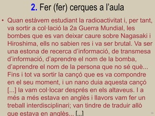 2. Fer (fer) cerques a l’aula 
•Quan estàvem estudiant la radioactivitat i, per tant, va sortir a col·lació la 2a Guerra Mundial, les bombes que es van deixar caure sobre Nagasaki i Hiroshima, ells no sabien res i va ser brutal. Va ser una estona de recerca d’informació, de transmesa d’informació, d’aprendre el nom de la bomba, d’aprendre el nom de la persona que no sé què... Fins i tot va sortir la cançó que es va compondre en el seu moment, i un nano duia aquesta cançó [...] la vam col·locar després en els altaveus. I a més a més estava en anglès i llavors vam fer un treball interdisciplinari; van tindre de traduir allò que estava en anglès... [...] 
16  