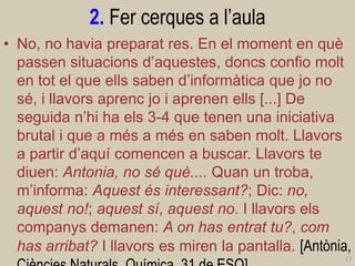 2. Fer cerques a l’aula 
•No, no havia preparat res. En el moment en què passen situacions d’aquestes, doncs confio molt en tot el que ells saben d’informàtica que jo no sé, i llavors aprenc jo i aprenen ells [...] De seguida n’hi ha els 3-4 que tenen una iniciativa brutal i que a més a més en saben molt. Llavors a partir d’aquí comencen a buscar. Llavors te diuen: Antonia, no sé què.... Quan un troba, m’informa: Aquest és interessant?; Dic: no, aquest no!; aquest sí, aquest no. I llavors els companys demanen: A on has entrat tu?, com has arribat? I llavors es miren la pantalla. [Antònia, Ciències Naturals Química, 31 de ESO] 
17  