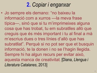 2. Copiar i enganxar 
•Jo sempre els demano: “no baixeu la informació com a xurros —la meva frase típica—, sinó que si tu m’imprimeixes alguna cosa que has trobat, tu em subratlles allò que creguis que és més important i tu al final a mà m’escrius dues o tres línies d’allò que has subratllat”. Perquè si no pot ser que et busquin informació, te la donen i no se l’hagin llegida. Sempre hi ha algun recurs per evitar això, aquesta manca de creativitat. [Diana, Llengua i Literatura Catalanes, 2013] 
21  