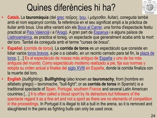 24 
Quines diferències hi ha? 
•Català. La tauromàquia (del grec ταῦρος, bou, i μάχεσθαι, lluitar), coneguda també amb el nom espanyol corrida, fa referència en el seu significat ampli a la pràctica de lluitar amb bous. Una altra variant són els Bous al Carrer, una forma d'espectacle festiu practicat al País Valencià i a l'Aragó. A gran part de Espanya i a alguns països de Llatinoamèrica, es practica el toreig, un espectacle que generalment acaba amb la mort del toro. També és coneguda amb el terme "curses de braus”. 
•Español. (corrida de toros). La corrida de toros es un espectáculo que consiste en lidiar varios toros bravos, a pie o a caballo, en un recinto cerrado para tal fin, la plaza de toros. […] Es el espectáculo de masas más antiguo de España y uno de los más antiguos del mundo. Como espectáculo moderno realizado a pie, fija sus normas y adopta su orden actual a finales del siglo XVIII en España, donde la corrida finaliza con la muerte del toro. 
•English (bullfighting). Bullfighting (also known as tauromachy, from [nombre en alfabeto griego] – tavromache, "bull-fight"; or as corrida de toros in Spanish) is a traditional spectacle of Spain, Portugal, southern France and several Latin American countries […] It is often called a blood sport by its detractors but followers of the spectacle regard it as a fine art and not a sport as there are no elements of competition in the proceedings. In Portugal it is illegal to kill a bull in the arena, so it is removed and slaughtered in the pens as fighting bulls can only be used once.  
