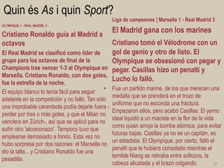 Quin és As i quin Sport? 
OLYMPIQUE, 1 - REAL MADRID, 3 
Cristiano Ronaldo guía al Madrid a octavos 
El Real Madrid se clasificó como líder de grupo para los octavos de final de la Champions tras vencer 1-3 al Olympique en Marsella. Cristiano Ronaldo, con dos goles, fue la estrella de la noche. 
El equipo blanco lo tenía fácil para seguir adelante en la competición y no falló. Tan sólo una improbable carambola podía dejarle fuera - perder por tres o más goles, y que el Milan no venciera en Zúrich-, así que se aplicó para no sufrir otro 'alcorconazo'. Tampoco tuvo que emplearse demasiado a fondo. Esta vez no hubo sorpresa por dos razones: el Marsella no dio la talla... y Cristiano Ronaldo fue una pesadilla. 
Liga de campeones | Marsella 1 - Real Madrid 3 
El Madrid gana con los marines 
Cristiano tomó el Vélodrome con un gol de genio y otro de listo. El Olympique se obsesionó con pegar y pegar. Casillas hizo un penalti y Lucho lo falló. 
•Fue un partido marine, de los que merecen una medalla que se prenderá en el trozo de uniforme que no esconda una fractura. Empezaron ellos, pero acabó Casillas. El yerno ideal liquidó a un maciste en la flor de la vida como quien arroja la bomba atómica, para evitar futuras bajas. Casillas ya no es un capitán, es un estadista. El Olympique, por cierto, falló el penalti que le hubiera consolado mientras el temible Niang se retiraba entre sollozos, la cabeza alicatada y el brazo colgando. 
28  