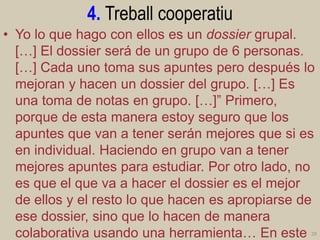 4. Treball cooperatiu 
•Yo lo que hago con ellos es un dossier grupal. […] El dossier será de un grupo de 6 personas. […] Cada uno toma sus apuntes pero después lo mejoran y hacen un dossier del grupo. […] Es una toma de notas en grupo. […]” Primero, porque de esta manera estoy seguro que los apuntes que van a tener serán mejores que si es en individual. Haciendo en grupo van a tener mejores apuntes para estudiar. Por otro lado, no es que el que va a hacer el dossier es el mejor de ellos y el resto lo que hacen es apropiarse de ese dossier, sino que lo hacen de manera colaborativa usando una herramienta… En este 29  