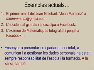 Exemples actuals… 
1.El primer email del Joan Galobart: “Juan Martínez” a mmmmmmm@gmail.com 
2.L’accident al gimnàs i la disculpa a Facebook. 
3.L’examen de Matemàtiques fotografiat i penjat a Facebook… 
•Ensenyar a presentar-se i parlar en societat, a comunicar i a gestionar les dades personals ha estat sempre responsabilitat de l’escola i la formació. A la xarxa, també. 
37  