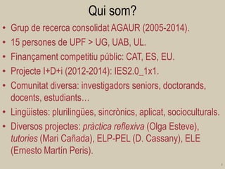 Qui som? 
•Grup de recerca consolidat AGAUR (2005-2014). 
•15 persones de UPF > UG, UAB, UL. 
•Finançament competitiu públic: CAT, ES, EU. 
•Projecte I+D+i (2012-2014): IES2.0_1x1. 
•Comunitat diversa: investigadors seniors, doctorands, docents, estudiants… 
•Lingüistes: plurilingües, sincrònics, aplicat, socioculturals. 
•Diversos projectes: pràctica reflexiva (Olga Esteve), tutories (Mari Cañada), ELP-PEL (D. Cassany), ELE (Ernesto Martín Peris). 
4  