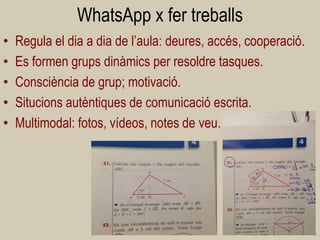 WhatsApp x fer treballs 
•Regula el dia a dia de l’aula: deures, accés, cooperació. 
•Es formen grups dinàmics per resoldre tasques. 
•Consciència de grup; motivació. 
•Situcions autèntiques de comunicació escrita. 
•Multimodal: fotos, vídeos, notes de veu. 
41  