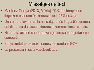 Missatges de text 
•Martínez Ortega (2013, Mèxic): 53% del temps que llegeixen escriuen és vernacle, oci; 47% escola. 
•Una part rellevant de la missatgeria és la gestió comuna del dia a dia de classe: deures, exàmens, lectures, etc. 
•Hi ha una actitud cooperativa i generosa per ajudar-se i compartir. 
•El percentatge de nois connectats ronda el 90%. 
•La presència i l’ús a Facebook cau. 
42  