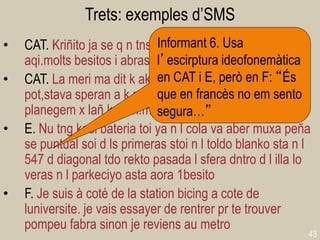 43 
Trets: exemples d’SMS 
•CAT. Kriñito ja se q n tns gaire tmps, be els iaios stan aqi.molts besitos i abrasadtes 
•CAT. La meri ma dit k akt find senva fora aixis k n sa pot,stava speran a k m digues algu x dirt yo atu!u planegem x lañ k b eh!mua 
•E. Nu tng kasi bateria toi ya n l cola va aber muxa peña se puntual soi d ls primeras stoi n l toldo blanko sta n l 547 d diagonal tdo rekto pasada l sfera dntro d l illa lo veras n l parkeciyo asta aora 1besito 
•F. Je suis à coté de la station bicing a cote de luniversite. je vais essayer de rentrer pr te trouver pompeu fabra sinon je reviens au metro 
Informant 6. Usa l’escirptura ideofonemàtica en CAT i E, però en F: “És que en francès no em sento segura…”  