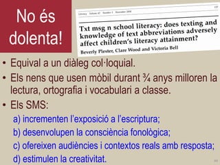 No és dolenta! 
•Equival a un diàleg col·loquial. 
•Els nens que usen mòbil durant ¾ anys milloren la lectura, ortografia i vocabulari a classe. 
•Els SMS: 
a) incrementen l’exposició a l’escriptura; 
b) desenvolupen la consciència fonològica; 
c) ofereixen audiències i contextos reals amb resposta; 
d) estimulen la creativitat. 
44  