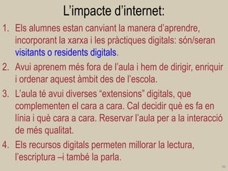 L’impacte d’internet: 
1.Els alumnes estan canviant la manera d’aprendre, incorporant la xarxa i les pràctiques digitals: són/seran visitants o residents digitals. 
2.Avui aprenem més fora de l’aula i hem de dirigir, enriquir i ordenar aquest àmbit des de l’escola. 
3.L’aula té avui diverses “extensions” digitals, que complementen el cara a cara. Cal decidir què es fa en línia i què cara a cara. Reservar l’aula per a la interacció de més qualitat. 
4.Els recursos digitals permeten millorar la lectura, l’escriptura –i també la parla. 
46  