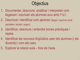 Objectius 
1.Documentar, descriure, analitzar i interpretar com llegeixen i escriuen els alumnes avui amb l’1x1. 
2.Descriure i identificar com aprenen (llegint i escrivint amb pantalles i teclats i paper). 
3.Identificar, descriure i entendre bones pràctiques i reptes. 
4.Identificar els recursos lingüístics usen els alumnes (i els docents) i com els usen. 
5.Explorar la relació aula – fora de l’aula. 
8  