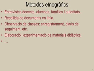 Mètodes etnogràfics 
•Entrevistes docents, alumnes, famílies i autoritats. 
•Recollida de documents en línia. 
•Observació de classes: enregistrament, diaris de seguiment, etc. 
•Elaboració i experimentació de materials didàctics. 
•… 
9  
