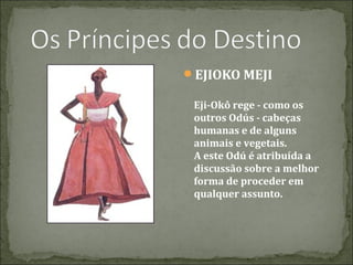 EJIOKO MEJI
Eji-Okô rege - como os
outros Odús - cabeças
humanas e de alguns
animais e vegetais.
A este Odú é atribuída a
discussão sobre a melhor
forma de proceder em
qualquer assunto.

 