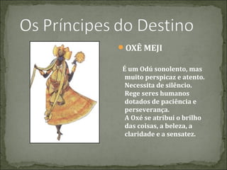OXÊ MEJI
É um Odú sonolento, mas
muito perspicaz e atento.
Necessita de silêncio.
Rege seres humanos
dotados de paciência e
perseverança.
A Oxé se atribui o brilho
das coisas, a beleza, a
claridade e a sensatez.

 