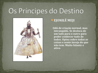 EJONILÊ MEJI
Odú de criação normal, mas
intranqüilo. Se desloca de
um lado para o outro para
poder conhecer tudo de
todos. Opina sobre todas as
coisas e sente inveja do que
não tem. Muito falante e
ativo.

 