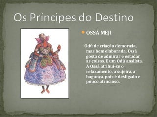 OSSÁ MEJI
Odú de criação demorada,
mas bem elaborada. Ossá
gosta de admirar e estudar
as coisas. É um Odú analista.
A Ossá atribui-se o
relaxamento, a sujeira, a
bagunça, pois é desligado e
pouco atencioso.

 