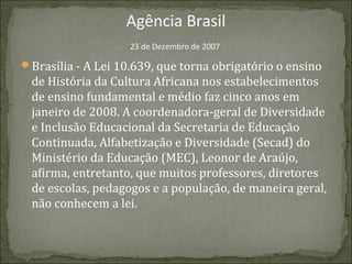 Agência Brasil
23 de Dezembro de 2007

Brasília - A Lei 10.639, que torna obrigatório o ensino

de História da Cultura Africana nos estabelecimentos
de ensino fundamental e médio faz cinco anos em
janeiro de 2008. A coordenadora-geral de Diversidade
e Inclusão Educacional da Secretaria de Educação
Continuada, Alfabetização e Diversidade (Secad) do
Ministério da Educação (MEC), Leonor de Araújo,
afirma, entretanto, que muitos professores, diretores
de escolas, pedagogos e a população, de maneira geral,
não conhecem a lei.

 
