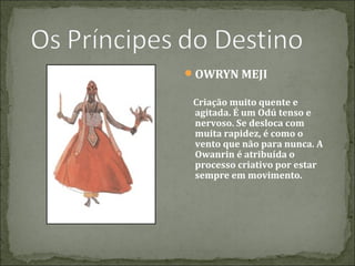 OWRYN MEJI
Criação muito quente e
agitada. É um Odú tenso e
nervoso. Se desloca com
muita rapidez, é como o
vento que não para nunca. A
Owanrin é atribuída o
processo criativo por estar
sempre em movimento.

 