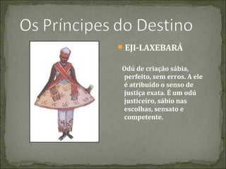 EJI-LAXEBARÁ
Odú de criação sábia,
perfeito, sem erros. A ele
é atribuído o senso de
justiça exata. É um odú
justiceiro, sábio nas
escolhas, sensato e
competente.

 