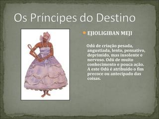 EJIOLIGIBAN MEJI
Odú de criação pesada,
angustiada, lento, pensativo,
deprimido, mas insolente e
nervoso. Odú de muito
conhecimento e pouca ação.
A este Odú é atribuído o fim
precoce ou antecipado das
coisas.

 