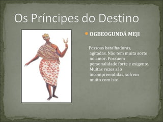 OGBEOGUNDÁ MEJI
Pessoas batalhadoras,
agitadas. Não tem muita sorte
no amor. Possuem
personalidade forte e exigente.
Muitas vezes são
incompreendidas, sofrem
muito com isto.

 