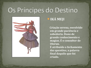 IKÁ MEJI
Criação serena, envolvido
em grande paciência e
sabedoria. Dono de
grande conhecimento e
magias. É o consultor de
Olorun.
É atribuído o fechamento
das questões, a palavra
final daquilo que foi
criado.

 