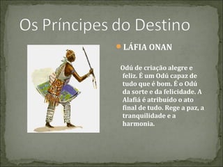 LÁFIA ONAN
Odú de criação alegre e
feliz. É um Odú capaz de
tudo que é bom. É o Odú
da sorte e da felicidade. A
Alafiá é atribuído o ato
final de tudo. Rege a paz, a
tranquilidade e a
harmonia.

 