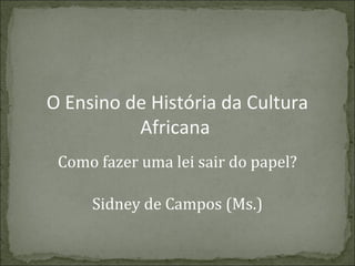 O Ensino de História da Cultura
Africana
Como fazer uma lei sair do papel?
Sidney de Campos (Ms.)

 