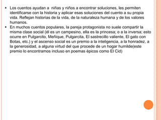  Los cuentos ayudan a niñas y niños a encontrar soluciones, les permiten
identificarse con la historia y aplicar esas soluciones del cuento a su propia
vida. Reflejan historias de la vida, de la naturaleza humana y de los valores
humanos.
 En muchos cuentos populares, la pareja protagonista no suele compartir la
misma clase social (él es un campesino, ella es la princesa; o a la inversa; esto
ocurre en Pulgarcito, Meñique, Pulgarcita, El sastrecillo valiente, El gato con
Botas, etc.) y el ascenso social es un premio a la inteligencia, a la honradez, a
la generosidad, a alguna virtud del que procede de un hogar humilde(este
premio lo encontramos incluso en poemas épicos como El Cid)
 