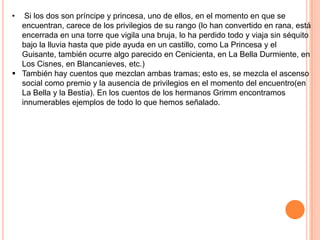 • Si los dos son príncipe y princesa, uno de ellos, en el momento en que se
encuentran, carece de los privilegios de su rango (lo han convertido en rana, está
encerrada en una torre que vigila una bruja, lo ha perdido todo y viaja sin séquito
bajo la lluvia hasta que pide ayuda en un castillo, como La Princesa y el
Guisante, también ocurre algo parecido en Cenicienta, en La Bella Durmiente, en
Los Cisnes, en Blancanieves, etc.)
 También hay cuentos que mezclan ambas tramas; esto es, se mezcla el ascenso
social como premio y la ausencia de privilegios en el momento del encuentro(en
La Bella y la Bestia). En los cuentos de los hermanos Grimm encontramos
innumerables ejemplos de todo lo que hemos señalado.
 