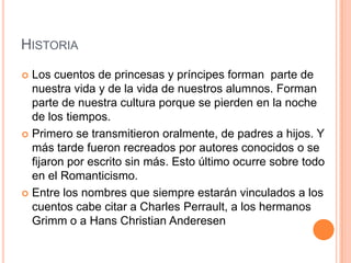 HISTORIA
 Los cuentos de princesas y príncipes forman parte de
nuestra vida y de la vida de nuestros alumnos. Forman
parte de nuestra cultura porque se pierden en la noche
de los tiempos.
 Primero se transmitieron oralmente, de padres a hijos. Y
más tarde fueron recreados por autores conocidos o se
fijaron por escrito sin más. Esto último ocurre sobre todo
en el Romanticismo.
 Entre los nombres que siempre estarán vinculados a los
cuentos cabe citar a Charles Perrault, a los hermanos
Grimm o a Hans Christian Anderesen
 