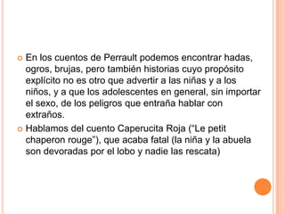  En los cuentos de Perrault podemos encontrar hadas,
ogros, brujas, pero también historias cuyo propósito
explícito no es otro que advertir a las niñas y a los
niños, y a que los adolescentes en general, sin importar
el sexo, de los peligros que entraña hablar con
extraños.
 Hablamos del cuento Caperucita Roja (“Le petit
chaperon rouge”), que acaba fatal (la niña y la abuela
son devoradas por el lobo y nadie las rescata)
 