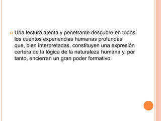  Una lectura atenta y penetrante descubre en todos
los cuentos experiencias humanas profundas
que, bien interpretadas, constituyen una expresión
certera de la lógica de la naturaleza humana y, por
tanto, encierran un gran poder formativo.
 
