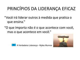 PRINCÍPIOS DA LIDERANÇA EFICAZ
“Você irá liderar outros à medida que pratica o
que ensina.”
“O que importa não é o que acontece com você,
mas o que acontece em você.”
A Verdadeira Liderança - Myles Munroe
 