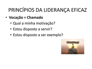 PRINCÍPIOS DA LIDERANÇA EFICAZ
• Vocação = Chamado
• Qual a minha motivação?
• Estou disposto a servir?
• Estou disposto a ser exemplo?
 