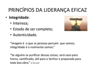 PRINCÍPIOS DA LIDERANÇA EFICAZ
• Integridade:
• Inteireza;
• Estado de ser completo;
• Autenticidade.
“Imagem é o que as pessoas pensam que somos;
integridade é o realmente somos.”
“Se alguém se purificar dessas coisas, será vaso para
honra, santificado, útil para o Senhor e preparado para
toda boa obra.” 2 Tm 2:21
 