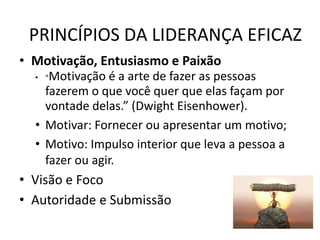 PRINCÍPIOS DA LIDERANÇA EFICAZ
• Motivação, Entusiasmo e Paixão
• “Motivação é a arte de fazer as pessoas
fazerem o que você quer que elas façam por
vontade delas.” (Dwight Eisenhower).
• Motivar: Fornecer ou apresentar um motivo;
• Motivo: Impulso interior que leva a pessoa a
fazer ou agir.
• Visão e Foco
• Autoridade e Submissão
 