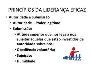 PRINCÍPIOS DA LIDERANÇA EFICAZ
• Autoridade e Submissão
• Autoridade – Poder legítimo.
• Submissão:
• Atitude superior que nos leva a nos
sujeitar àqueles que estão investidos de
autoridade sobre nós;
• Obediência voluntária;
• Sujeição;
• Humildade.
 