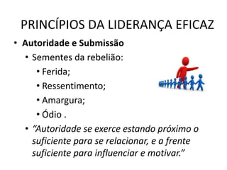 PRINCÍPIOS DA LIDERANÇA EFICAZ
• Autoridade e Submissão
• Sementes da rebelião:
• Ferida;
• Ressentimento;
• Amargura;
• Ódio .
• “Autoridade se exerce estando próximo o
suficiente para se relacionar, e a frente
suficiente para influenciar e motivar.”
 