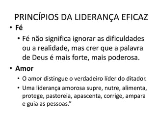 PRINCÍPIOS DA LIDERANÇA EFICAZ
• Fé
• Fé não significa ignorar as dificuldades
ou a realidade, mas crer que a palavra
de Deus é mais forte, mais poderosa.
• Amor
• O amor distingue o verdadeiro líder do ditador.
• Uma liderança amorosa supre, nutre, alimenta,
protege, pastoreia, apascenta, corrige, ampara
e guia as pessoas.”
 