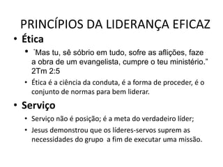 PRINCÍPIOS DA LIDERANÇA EFICAZ
• Ética
• “Mas tu, sê sóbrio em tudo, sofre as aflições, faze
a obra de um evangelista, cumpre o teu ministério.”
2Tm 2:5
• Ética é a ciência da conduta, é a forma de proceder, é o
conjunto de normas para bem liderar.
• Serviço
• Serviço não é posição; é a meta do verdadeiro líder;
• Jesus demonstrou que os líderes-servos suprem as
necessidades do grupo a fim de executar uma missão.
 