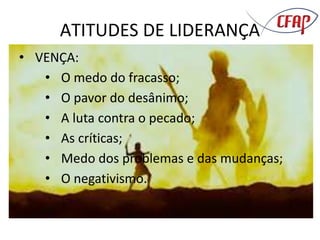 ATITUDES DE LIDERANÇA
• VENÇA:
• O medo do fracasso;
• O pavor do desânimo;
• A luta contra o pecado;
• As críticas;
• Medo dos problemas e das mudanças;
• O negativismo.
 